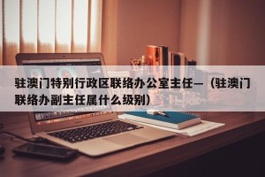 驻澳门特别行政区联络办公室主任—（驻澳门联络办副主任属什么级别）