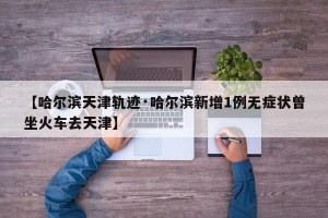 【哈尔滨天津轨迹·哈尔滨新增1例无症状曾坐火车去天津】