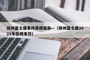 郑州富士康事件真相最新—（郑州富士康2021年坠楼事件）
