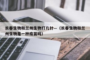 长春生物和兰州生物打几针—（长春生物和兰州生物是一种疫苗吗）