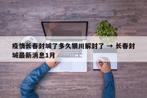 疫情长春封城了多久银川解封了 → 长春封城最新消息1月