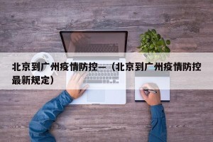 北京到广州疫情防控—（北京到广州疫情防控最新规定）