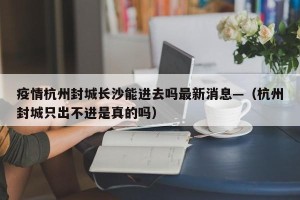 疫情杭州封城长沙能进去吗最新消息—（杭州封城只出不进是真的吗）