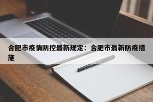 合肥市疫情防控最新规定：合肥市最新防疫措施