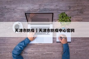 天津市防疫›天津市防疫中心官网