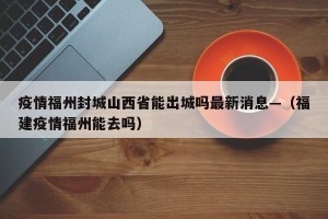 疫情福州封城山西省能出城吗最新消息—（福建疫情福州能去吗）