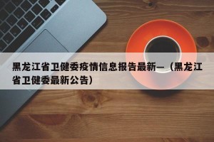 黑龙江省卫健委疫情信息报告最新—（黑龙江省卫健委最新公告）