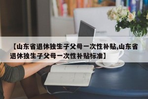 【山东省退休独生子父母一次性补贴,山东省退休独生子父母一次性补贴标准】