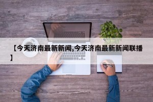 【今天济南最新新闻,今天济南最新新闻联播】