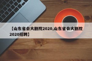 【山东省会大剧院2020,山东省会大剧院2020招聘】