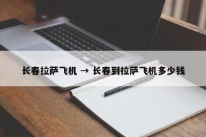 长春拉萨飞机 → 长春到拉萨飞机多少钱