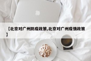 【北京对广州防疫政策,北京对广州疫情政策】