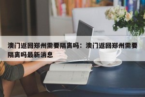 澳门返回郑州需要隔离吗：澳门返回郑州需要隔离吗最新消息