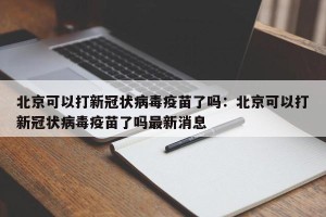 北京可以打新冠状病毒疫苗了吗：北京可以打新冠状病毒疫苗了吗最新消息