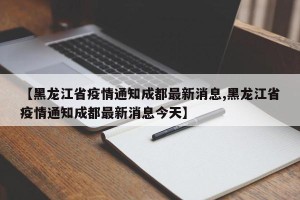 【黑龙江省疫情通知成都最新消息,黑龙江省疫情通知成都最新消息今天】