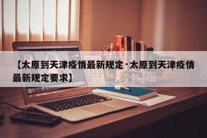 【太原到天津疫情最新规定·太原到天津疫情最新规定要求】