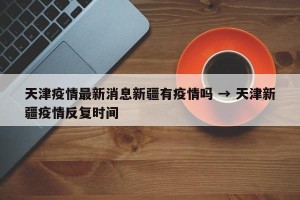天津疫情最新消息新疆有疫情吗 → 天津新疆疫情反复时间