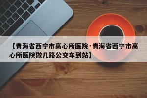 【青海省西宁市高心所医院·青海省西宁市高心所医院做几路公交车到站】