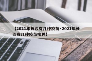 【2021年长沙有几种疫苗·2021年长沙有几种疫苗接种】