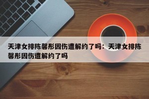 天津女排陈馨彤因伤遭解约了吗：天津女排陈馨彤因伤遭解约了吗