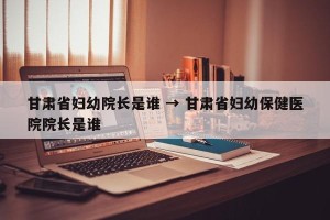 甘肃省妇幼院长是谁 → 甘肃省妇幼保健医院院长是谁
