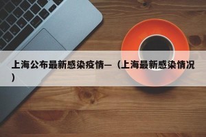 上海公布最新感染疫情—（上海最新感染情况）