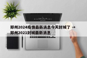 郑州2024疫情最新消息今天封城了 → 郑州2021封城最新消息