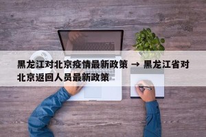 黑龙江对北京疫情最新政策 → 黑龙江省对北京返回人员最新政策