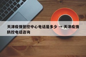 天津疫情管控中心电话是多少 → 天津疫情防控电话咨询