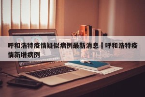 呼和浩特疫情疑似病例最新消息›呼和浩特疫情新增病例