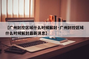 【广州封控区域什么时候解封·广州封控区域什么时候解封最新消息】