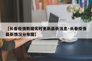 【长春疫情数据实时更新最新消息·长春疫情最新情况分布图】