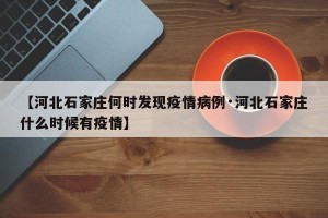 【河北石家庄何时发现疫情病例·河北石家庄什么时候有疫情】
