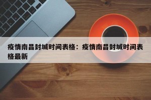 疫情南昌封城时间表格：疫情南昌封城时间表格最新