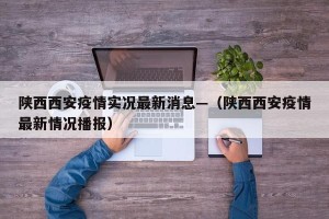 陕西西安疫情实况最新消息—（陕西西安疫情最新情况播报）