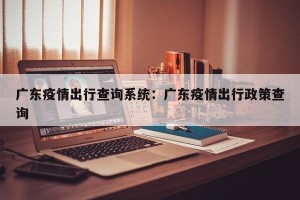 广东疫情出行查询系统：广东疫情出行政策查询