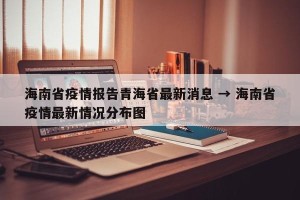 海南省疫情报告青海省最新消息 → 海南省疫情最新情况分布图