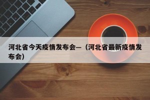 河北省今天疫情发布会—（河北省最新疫情发布会）