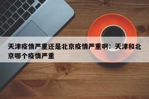天津疫情严重还是北京疫情严重啊：天津和北京哪个疫情严重
