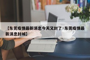 【东莞疫情最新消息今天又封了·东莞疫情最新消息封城】