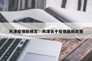 天津疫情新规定：天津关于疫情最新政策