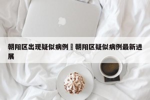 朝阳区出现疑似病例›朝阳区疑似病例最新进展