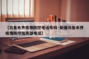 【乌鲁木齐疫情防控电话号码·新疆乌鲁木齐疫情防控指挥部电话】