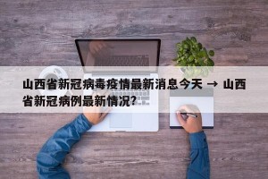 山西省新冠病毒疫情最新消息今天 → 山西省新冠病例最新情况?