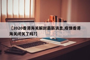 【2020香港海关解封最新消息,疫情香港海关闭关了吗?】