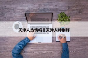 天津人热情吗›天津人特别好