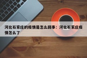 河北石家庄的疫情是怎么回事：河北石家庄疫情怎么了