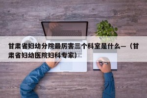 甘肃省妇幼分院最厉害三个科室是什么—（甘肃省妇幼医院妇科专家）