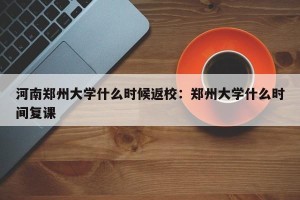 河南郑州大学什么时候返校：郑州大学什么时间复课