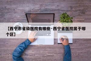 【西宁市省级医院有哪些·西宁省医院属于哪个区】